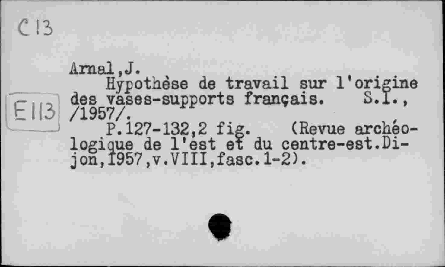 ﻿CIS
[ЕІІЗ
Arnal,J.
Hypothèse de travail sur l’origine des vases-supports français. S.I., /1957/.
P.127-132,2 fig. (Revue archéologique de l’est et du centre-est.Dijon, 1957,V.VIII,fasc.1-2).